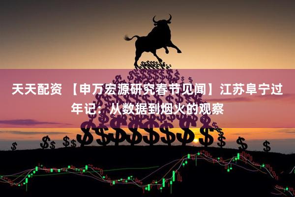 天天配资 【申万宏源研究春节见闻】江苏阜宁过年记：从数据到烟火的观察