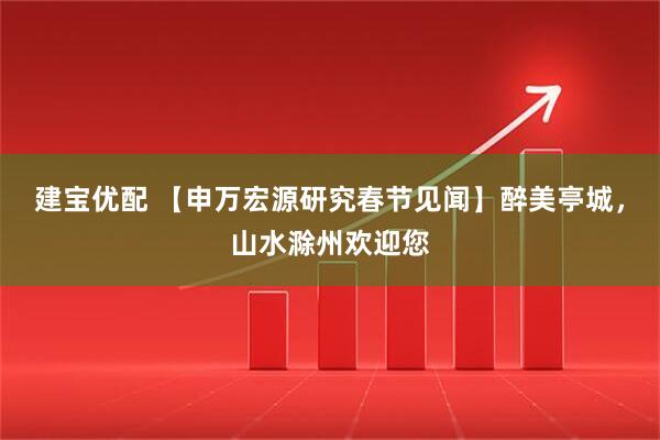 建宝优配 【申万宏源研究春节见闻】醉美亭城，山水滁州欢迎您