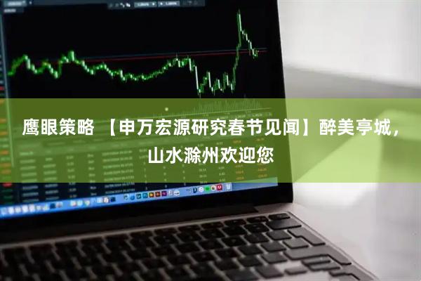 鹰眼策略 【申万宏源研究春节见闻】醉美亭城，山水滁州欢迎您