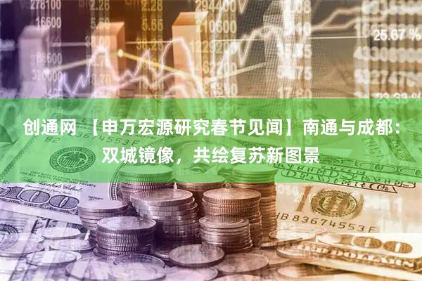 创通网 【申万宏源研究春节见闻】南通与成都：双城镜像，共绘复苏新图景