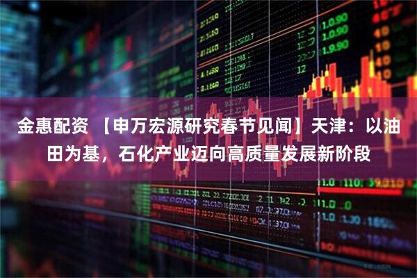 金惠配资 【申万宏源研究春节见闻】天津：以油田为基，石化产业迈向高质量发展新阶段
