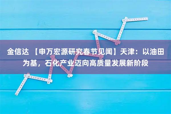 金信达 【申万宏源研究春节见闻】天津：以油田为基，石化产业迈向高质量发展新阶段