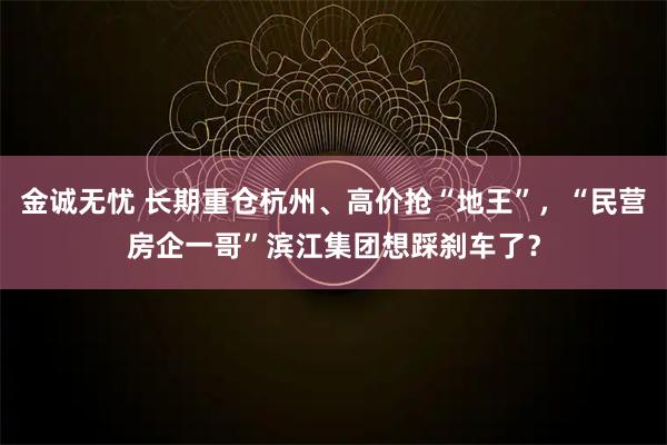 金诚无忧 长期重仓杭州、高价抢“地王”，“民营房企一哥”滨江集团想踩刹车了？