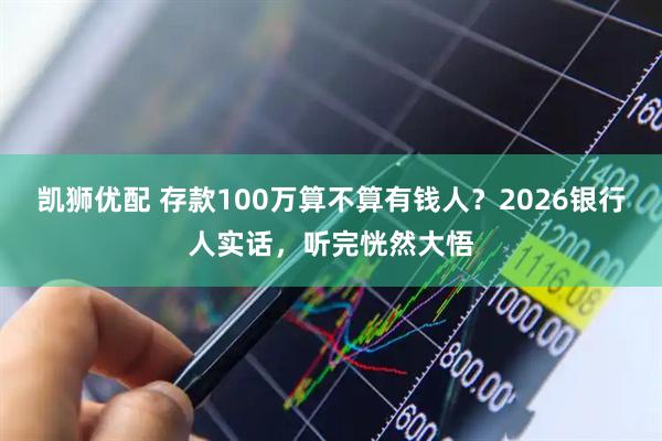 凯狮优配 存款100万算不算有钱人？2026银行人实话，听完恍然大悟