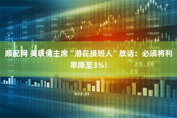 顺配网 美联储主席“潜在接班人”放话：必须将利率降至3%！