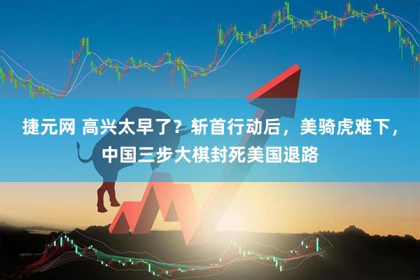 捷元网 高兴太早了？斩首行动后，美骑虎难下，中国三步大棋封死美国退路