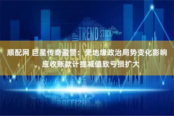 顺配网 巨星传奇盈警：受地缘政治局势变化影响，应收账款计提减值致亏损扩大