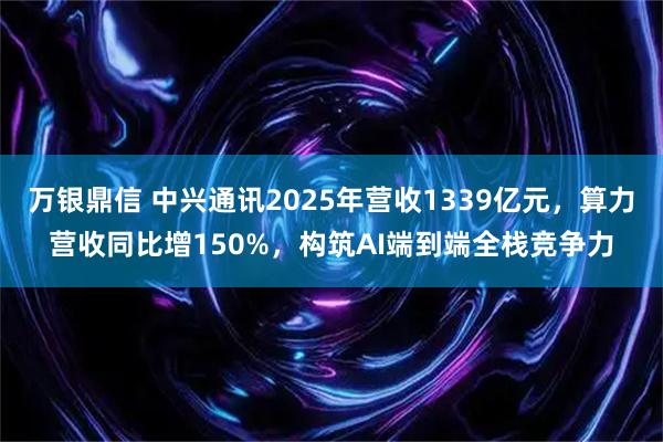 万银鼎信 中兴通讯2025年营收1339亿元，算力营收同比增150%，构筑AI端到端全栈竞争力