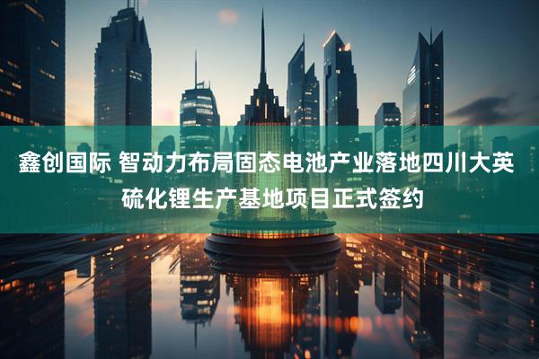 鑫创国际 智动力布局固态电池产业落地四川大英  硫化锂生产基地项目正式签约