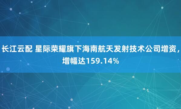 长江云配 星际荣耀旗下海南航天发射技术公司增资，增幅达159.14%