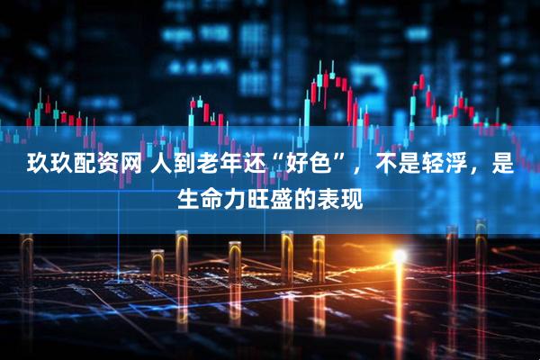 玖玖配资网 人到老年还“好色”，不是轻浮，是生命力旺盛的表现