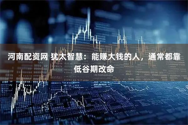 河南配资网 犹太智慧：能赚大钱的人，通常都靠低谷期改命