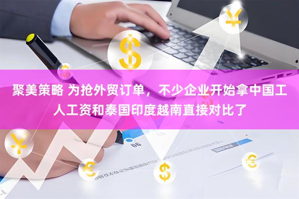 聚美策略 为抢外贸订单，不少企业开始拿中国工人工资和泰国印度越南直接对比了