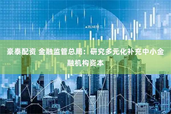 豪泰配资 金融监管总局：研究多元化补充中小金融机构资本