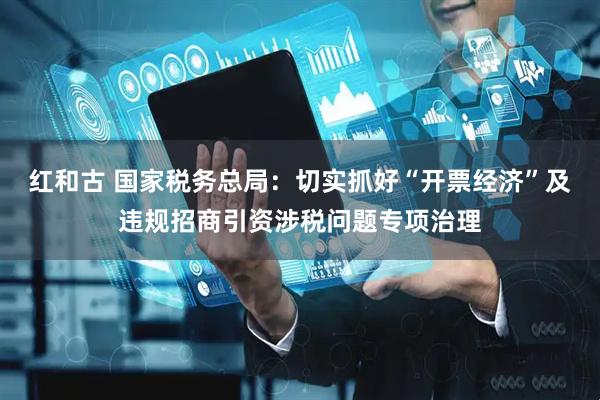 红和古 国家税务总局：切实抓好“开票经济”及违规招商引资涉税问题专项治理