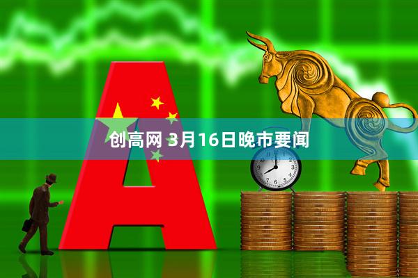 创高网 3月16日晚市要闻