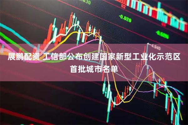 展鹏配资 工信部公布创建国家新型工业化示范区首批城市名单