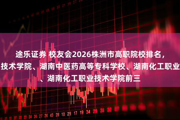 途乐证券 校友会2026株洲市高职院校排名，湖南铁道职业技术学院、湖南中医药高等专科学校、湖南化工职业技术学院前三