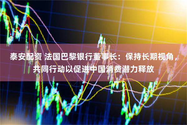 泰安配资 法国巴黎银行董事长：保持长期视角，共同行动以促进中国消费潜力释放