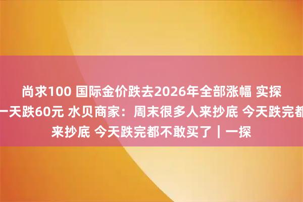 尚求100 国际金价跌去2026年全部涨幅 实探深圳水贝：金价一天跌60元 水贝商家：周末很多人来抄底 今天跌完都不敢买了｜一探