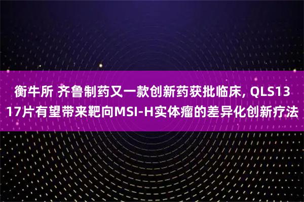 衡牛所 齐鲁制药又一款创新药获批临床, QLS1317片有望带来靶向MSI-H实体瘤的差异化创新疗法