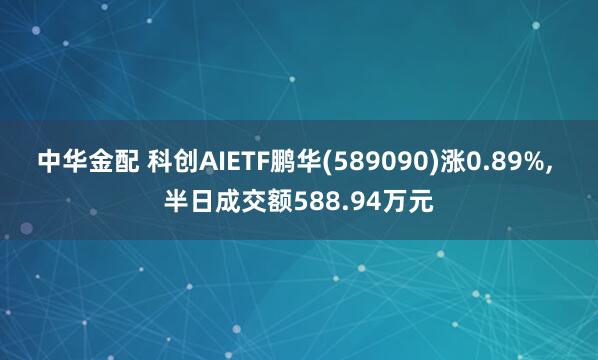 中华金配 科创AIETF鹏华(589090)涨0.89%, 半日成交额588.94万元