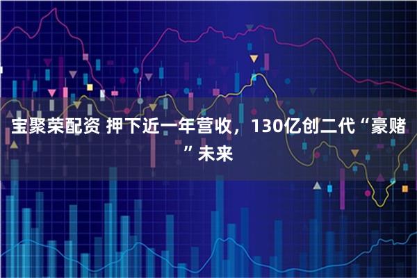 宝聚荣配资 押下近一年营收，130亿创二代“豪赌”未来