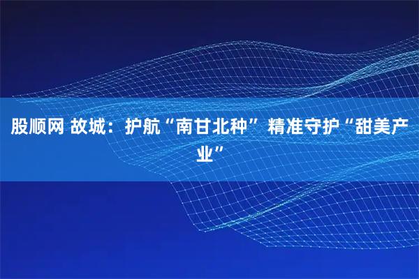 股顺网 故城：护航“南甘北种” 精准守护“甜美产业”