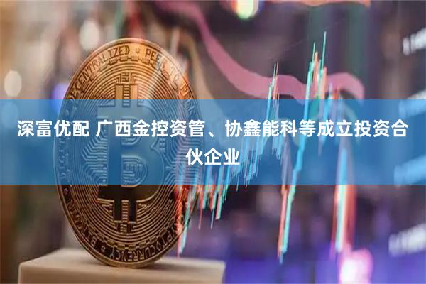 深富优配 广西金控资管、协鑫能科等成立投资合伙企业