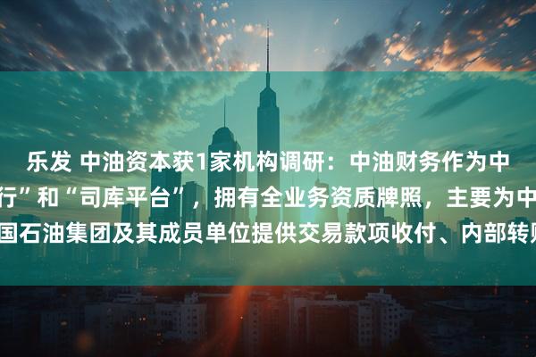 乐发 中油资本获1家机构调研：中油财务作为中国石油集团的“内部银行”和“司库平台”，拥有全业务资质牌照，主要为中国石油集团及其成员单位提供交易款项收付、内部转账结算等服务（附调研问答）