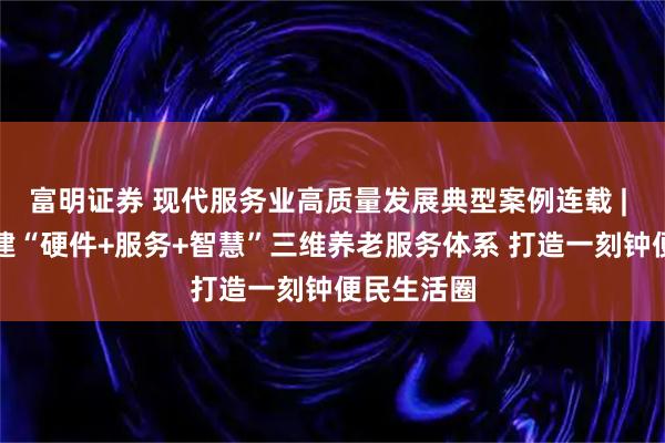 富明证券 现代服务业高质量发展典型案例连载 | 陕西：构建“硬件+服务+智慧”三维养老服务体系 打造一刻钟便民生活圈