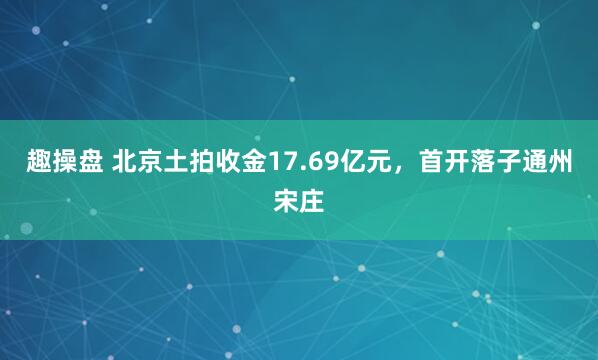 趣操盘 北京土拍收金17.69亿元，首开落子通州宋庄