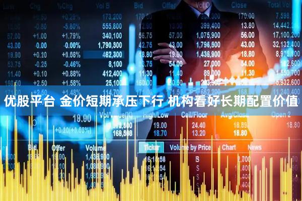 优股平台 金价短期承压下行 机构看好长期配置价值