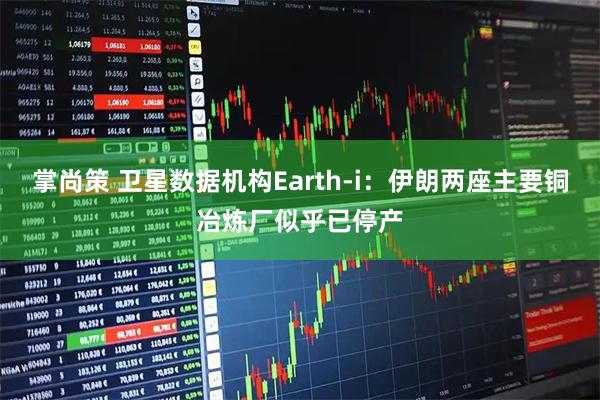 掌尚策 卫星数据机构Earth-i：伊朗两座主要铜冶炼厂似乎已停产