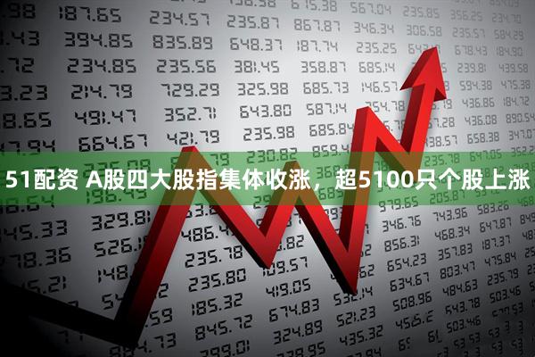 51配资 A股四大股指集体收涨,超5100只个股上涨