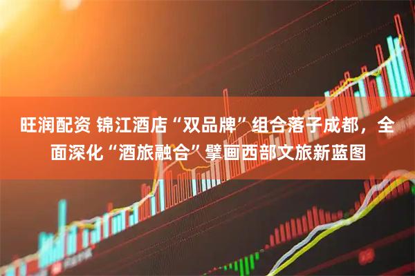 旺润配资 锦江酒店“双品牌”组合落子成都，全面深化“酒旅融合”擘画西部文旅新蓝图