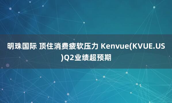 明珠国际 顶住消费疲软压力 Kenvue(KVUE.US)Q2业绩超预期