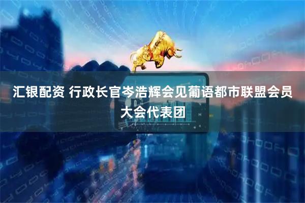 汇银配资 行政长官岑浩辉会见葡语都市联盟会员大会代表团