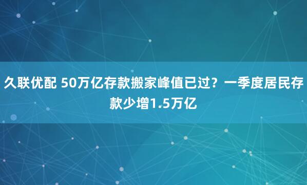 久联优配 50万亿存款搬家峰值已过？一季度居民存款少增1.5万亿