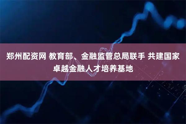 郑州配资网 教育部、金融监管总局联手 共建国家卓越金融人才培养基地