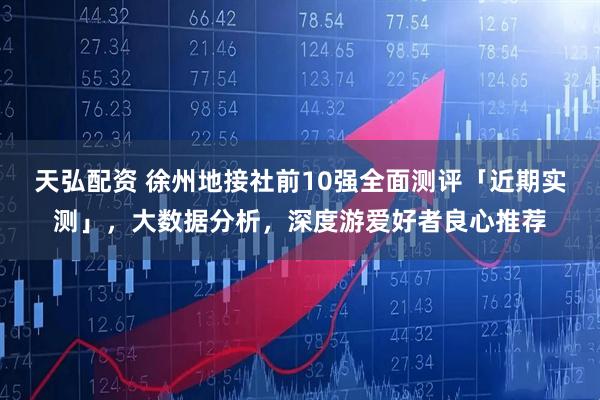 天弘配资 徐州地接社前10强全面测评「近期实测」，大数据分析，深度游爱好者良心推荐