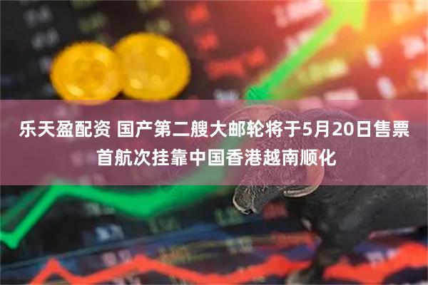 乐天盈配资 国产第二艘大邮轮将于5月20日售票 首航次挂靠中国香港越南顺化
