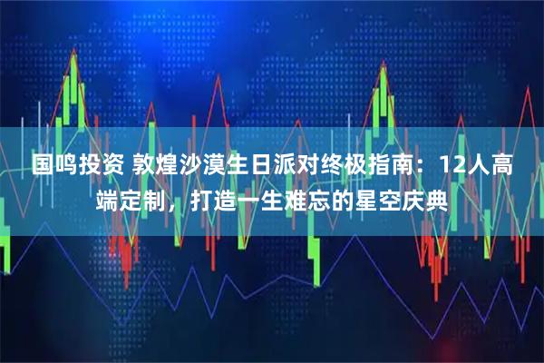 国鸣投资 敦煌沙漠生日派对终极指南：12人高端定制，打造一生难忘的星空庆典