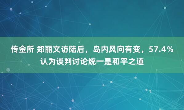 传金所 郑丽文访陆后,岛内风向有变,57.4%认为谈判讨论统一是和平之道