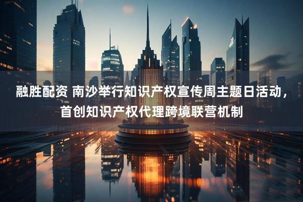 融胜配资 南沙举行知识产权宣传周主题日活动，首创知识产权代理跨境联营机制