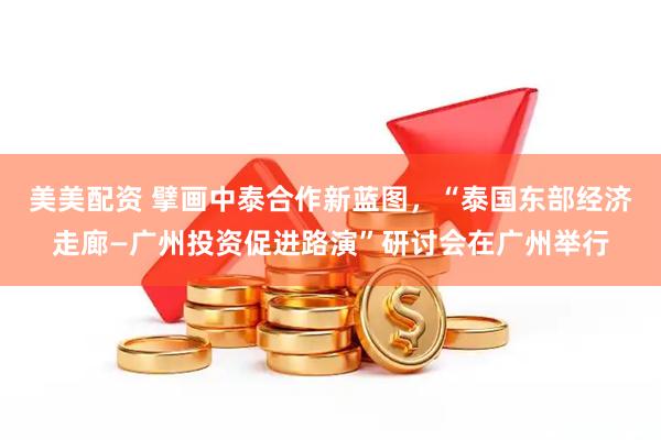 美美配资 擘画中泰合作新蓝图，“泰国东部经济走廊—广州投资促进路演”研讨会在广州举行