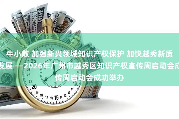 牛小散 加强新兴领域知识产权保护 加快越秀新质生产力发展——2026年广州市越秀区知识产权宣传周启动会成功举办