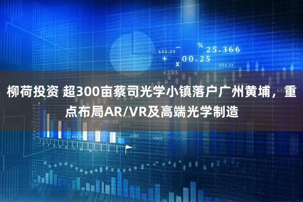 柳荷投资 超300亩蔡司光学小镇落户广州黄埔，重点布局AR/VR及高端光学制造