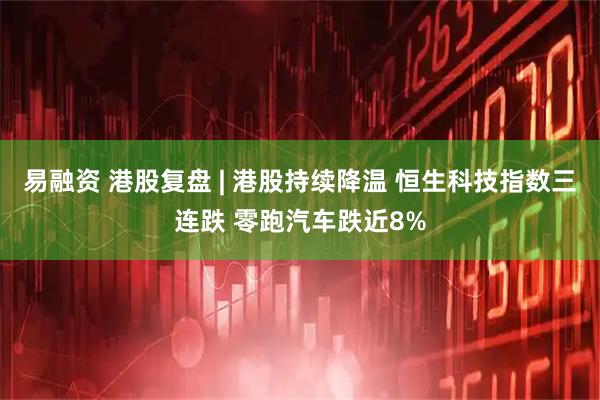 易融资 港股复盘 | 港股持续降温 恒生科技指数三连跌 零跑汽车跌近8%
