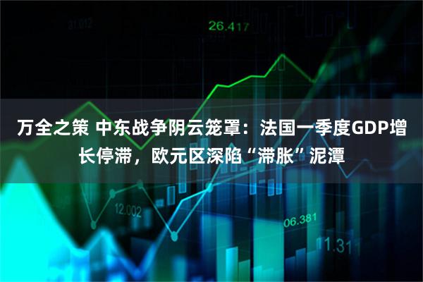 万全之策 中东战争阴云笼罩:法国一季度GDP增长停滞,欧元区深陷“滞胀”泥潭